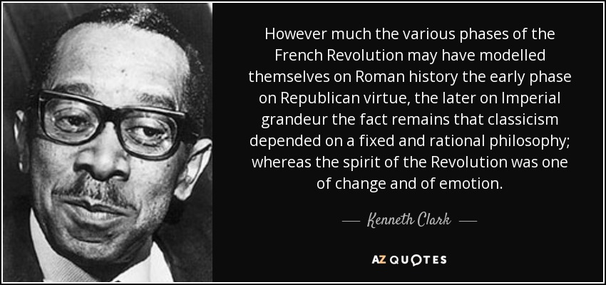 However much the various phases of the French Revolution may have modelled themselves on Roman history the early phase on Republican virtue, the later on Imperial grandeur the fact remains that classicism depended on a fixed and rational philosophy; whereas the spirit of the Revolution was one of change and of emotion. - Kenneth Clark