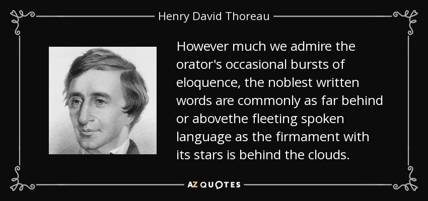 However much we admire the orator's occasional bursts of eloquence, the noblest written words are commonly as far behind or abovethe fleeting spoken language as the firmament with its stars is behind the clouds. - Henry David Thoreau