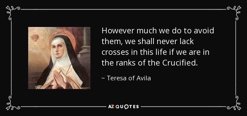 However much we do to avoid them, we shall never lack crosses in this life if we are in the ranks of the Crucified. - Teresa of Avila