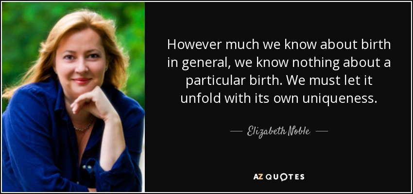 However much we know about birth in general, we know nothing about a particular birth. We must let it unfold with its own uniqueness. - Elizabeth Noble