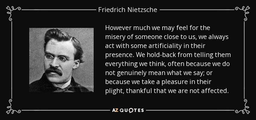 However much we may feel for the misery of someone close to us, we always act with some artificiality in their presence. We hold-back from telling them everything we think, often because we do not genuinely mean what we say; or because we take a pleasure in their plight, thankful that we are not affected. - Friedrich Nietzsche
