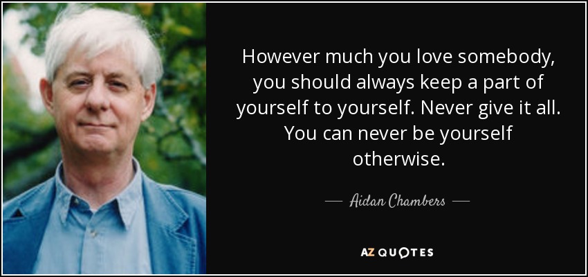 However much you love somebody, you should always keep a part of yourself to yourself. Never give it all. You can never be yourself otherwise. - Aidan Chambers