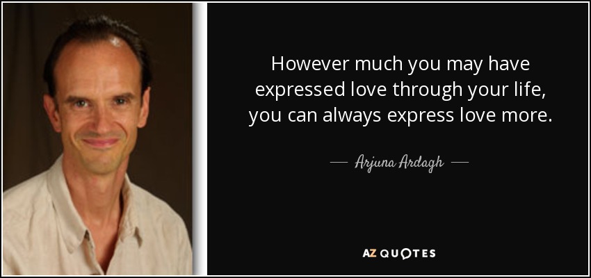 However much you may have expressed love through your life, you can always express love more. - Arjuna Ardagh