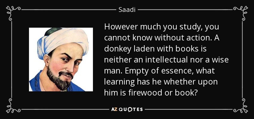 However much you study, you cannot know without action. A donkey laden with books is neither an intellectual nor a wise man. Empty of essence, what learning has he whether upon him is firewood or book? - Saadi