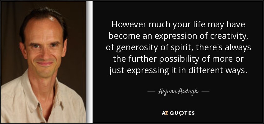 However much your life may have become an expression of creativity, of generosity of spirit, there's always the further possibility of more or just expressing it in different ways. - Arjuna Ardagh