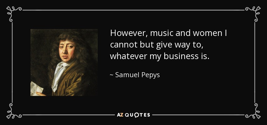 However, music and women I cannot but give way to, whatever my business is. - Samuel Pepys