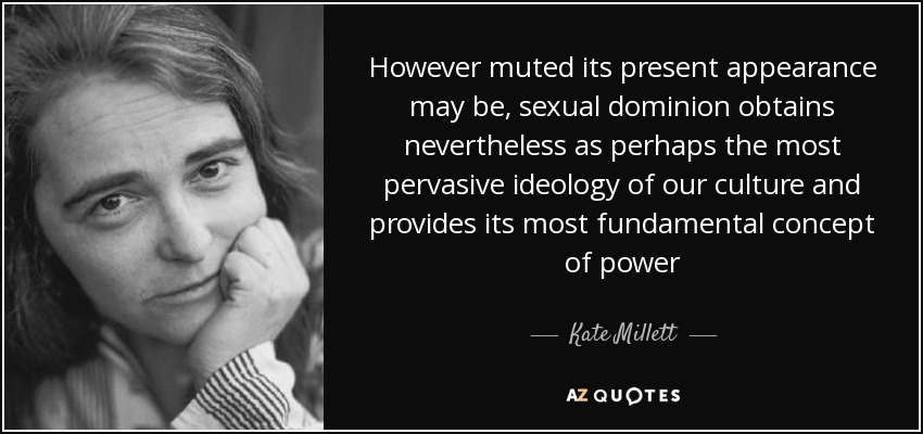 However muted its present appearance may be, sexual dominion obtains nevertheless as perhaps the most pervasive ideology of our culture and provides its most fundamental concept of power - Kate Millett