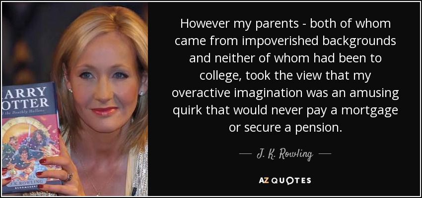 However my parents - both of whom came from impoverished backgrounds and neither of whom had been to college, took the view that my overactive imagination was an amusing quirk that would never pay a mortgage or secure a pension. - J. K. Rowling