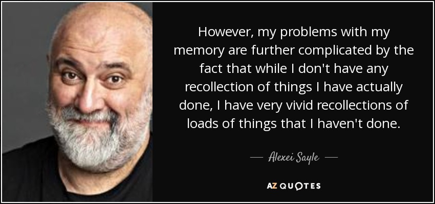 However, my problems with my memory are further complicated by the fact that while I don't have any recollection of things I have actually done, I have very vivid recollections of loads of things that I haven't done. - Alexei Sayle