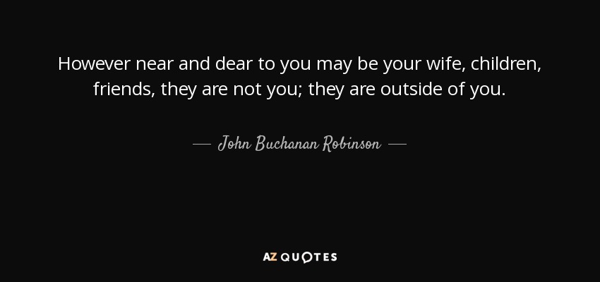 However near and dear to you may be your wife, children, friends, they are not you; they are outside of you. - John Buchanan Robinson