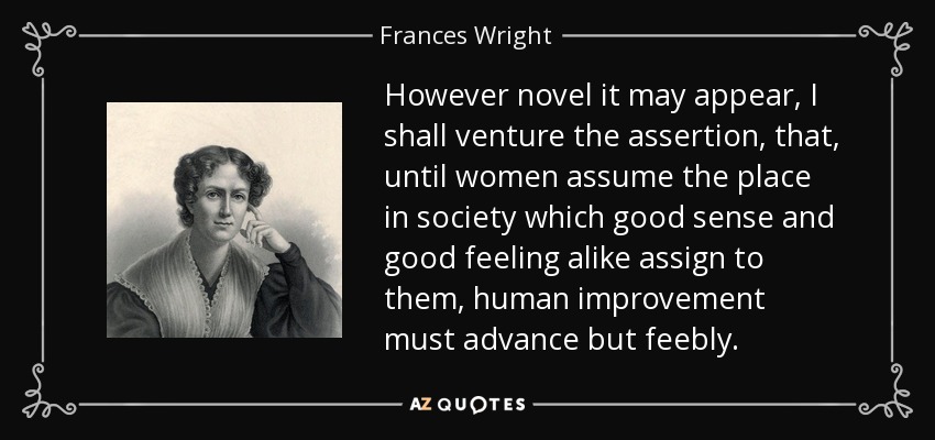 However novel it may appear, I shall venture the assertion, that, until women assume the place in society which good sense and good feeling alike assign to them, human improvement must advance but feebly. - Frances Wright