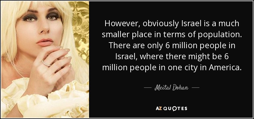 However, obviously Israel is a much smaller place in terms of population. There are only 6 million people in Israel, where there might be 6 million people in one city in America. - Meital Dohan