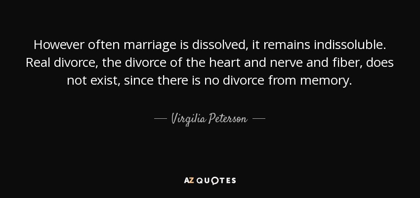 However often marriage is dissolved, it remains indissoluble. Real divorce, the divorce of the heart and nerve and fiber, does not exist, since there is no divorce from memory. - Virgilia Peterson
