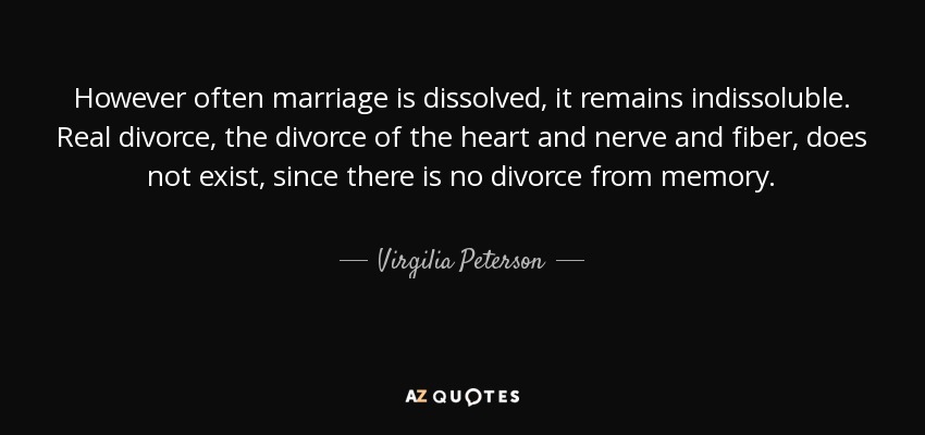 However often marriage is dissolved, it remains indissoluble. Real divorce, the divorce of the heart and nerve and fiber, does not exist, since there is no divorce from memory. - Virgilia Peterson