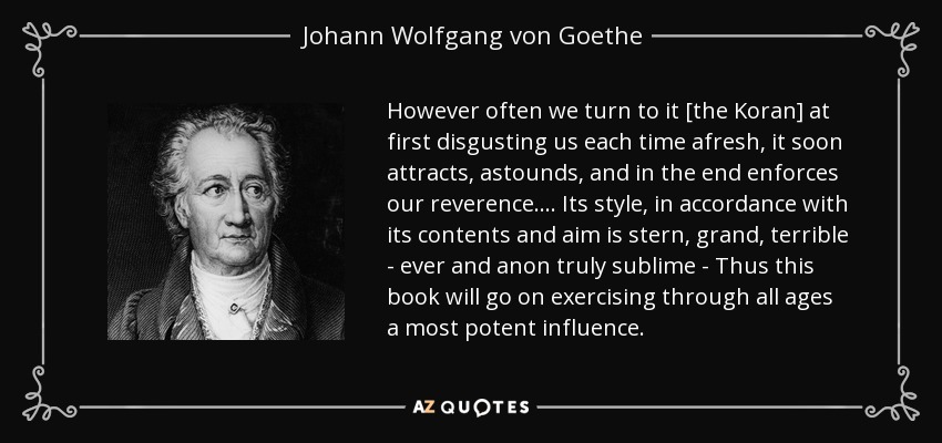 However often we turn to it [the Koran] at first disgusting us each time afresh, it soon attracts, astounds, and in the end enforces our reverence. . . . Its style, in accordance with its contents and aim is stern, grand, terrible - ever and anon truly sublime - Thus this book will go on exercising through all ages a most potent influence. - Johann Wolfgang von Goethe