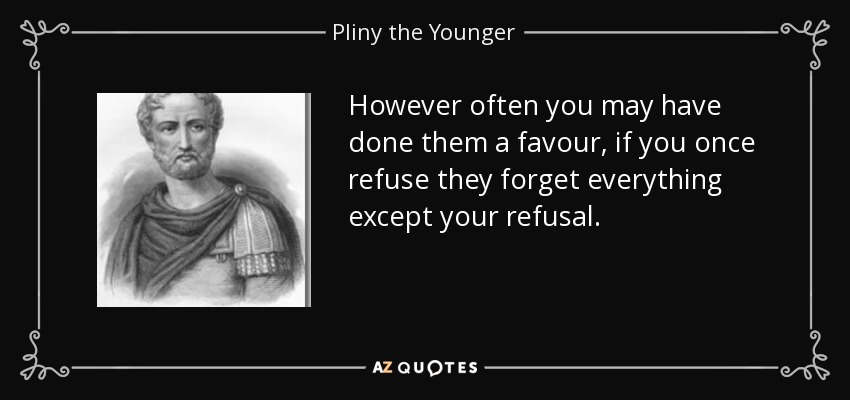 However often you may have done them a favour, if you once refuse they forget everything except your refusal. - Pliny the Younger
