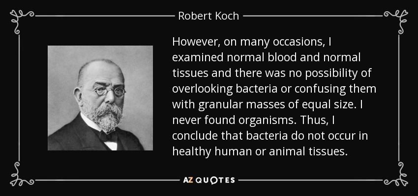 However, on many occasions, I examined normal blood and normal tissues and there was no possibility of overlooking bacteria or confusing them with granular masses of equal size. I never found organisms. Thus, I conclude that bacteria do not occur in healthy human or animal tissues. - Robert Koch