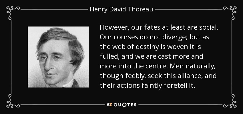 However, our fates at least are social. Our courses do not diverge; but as the web of destiny is woven it is fulled, and we are cast more and more into the centre. Men naturally, though feebly, seek this alliance, and their actions faintly foretell it. - Henry David Thoreau