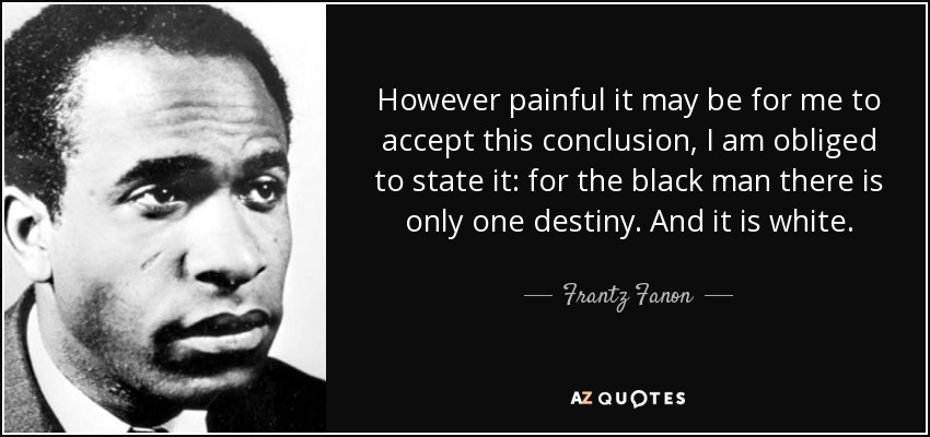 However painful it may be for me to accept this conclusion, I am obliged to state it: for the black man there is only one destiny. And it is white. - Frantz Fanon