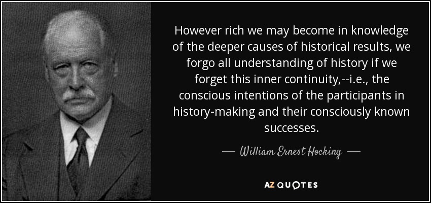 However rich we may become in knowledge of the deeper causes of historical results, we forgo all understanding of history if we forget this inner continuity,--i.e., the conscious intentions of the participants in history-making and their consciously known successes. - William Ernest Hocking