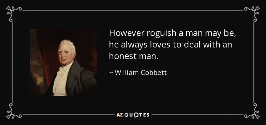 However roguish a man may be, he always loves to deal with an honest man. - William Cobbett