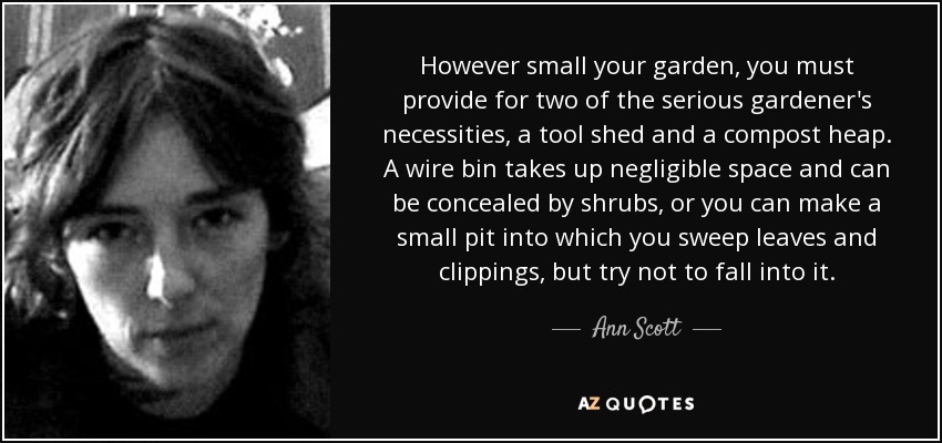 However small your garden, you must provide for two of the serious gardener's necessities, a tool shed and a compost heap. A wire bin takes up negligible space and can be concealed by shrubs, or you can make a small pit into which you sweep leaves and clippings, but try not to fall into it. - Ann Scott