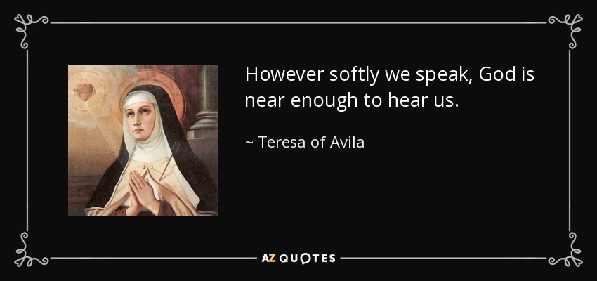 However softly we speak, God is near enough to hear us. - Teresa of Avila