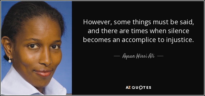 However, some things must be said, and there are times when silence becomes an accomplice to injustice. - Ayaan Hirsi Ali