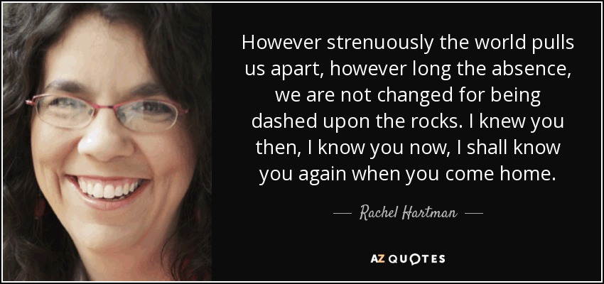 However strenuously the world pulls us apart, however long the absence, we are not changed for being dashed upon the rocks. I knew you then, I know you now, I shall know you again when you come home. - Rachel Hartman