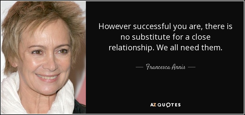 However successful you are, there is no substitute for a close relationship. We all need them. - Francesca Annis