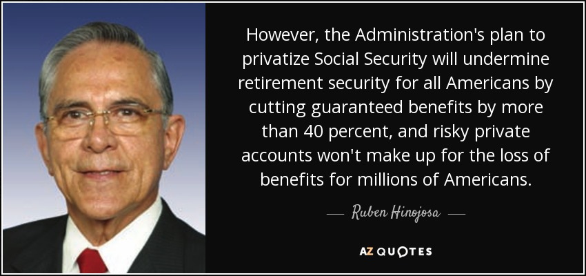 However, the Administration's plan to privatize Social Security will undermine retirement security for all Americans by cutting guaranteed benefits by more than 40 percent, and risky private accounts won't make up for the loss of benefits for millions of Americans. - Ruben Hinojosa