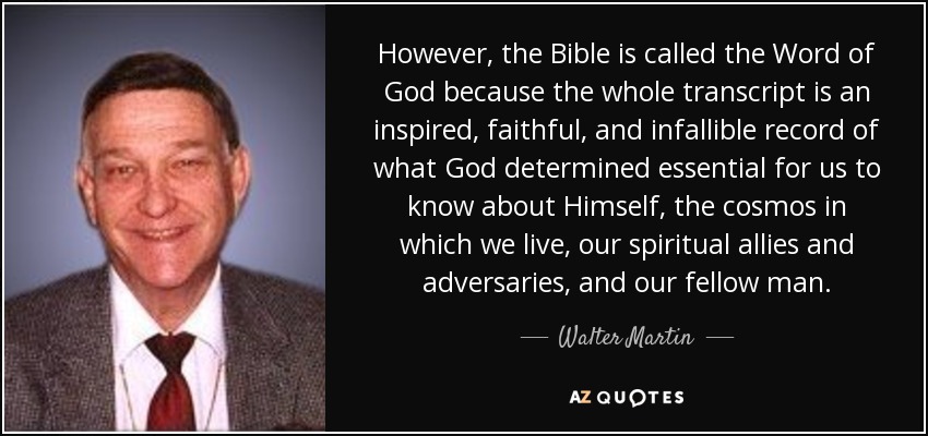 However, the Bible is called the Word of God because the whole transcript is an inspired, faithful, and infallible record of what God determined essential for us to know about Himself, the cosmos in which we live, our spiritual allies and adversaries, and our fellow man. - Walter Martin
