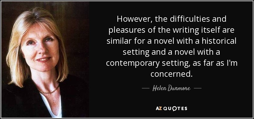 However, the difficulties and pleasures of the writing itself are similar for a novel with a historical setting and a novel with a contemporary setting, as far as I'm concerned. - Helen Dunmore