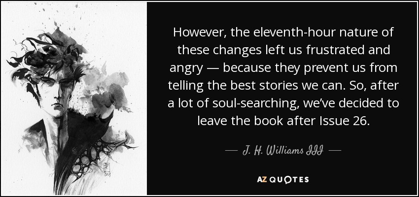 However, the eleventh-hour nature of these changes left us frustrated and angry — because they prevent us from telling the best stories we can. So, after a lot of soul-searching, we’ve decided to leave the book after Issue 26. - J. H. Williams III