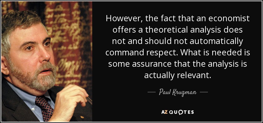 However, the fact that an economist offers a theoretical analysis does not and should not automatically command respect. What is needed is some assurance that the analysis is actually relevant. - Paul Krugman