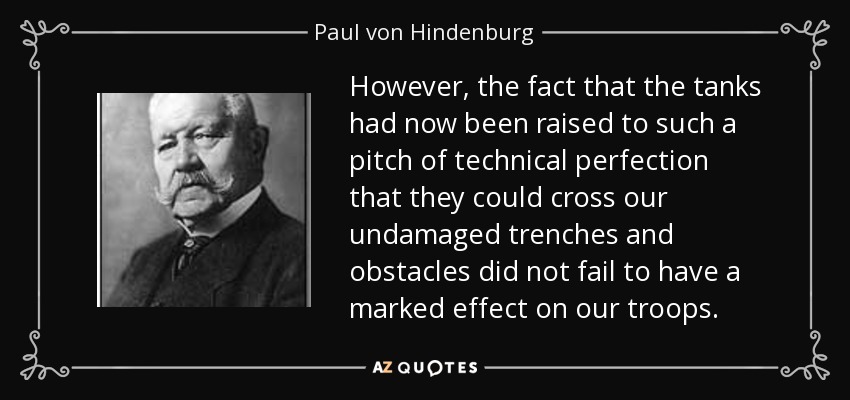 However, the fact that the tanks had now been raised to such a pitch of technical perfection that they could cross our undamaged trenches and obstacles did not fail to have a marked effect on our troops. - Paul von Hindenburg