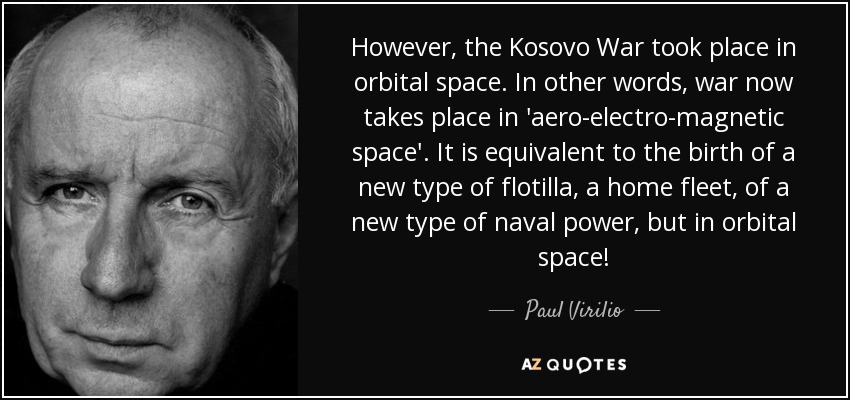 However, the Kosovo War took place in orbital space. In other words, war now takes place in 'aero-electro-magnetic space'. It is equivalent to the birth of a new type of flotilla, a home fleet, of a new type of naval power, but in orbital space! - Paul Virilio