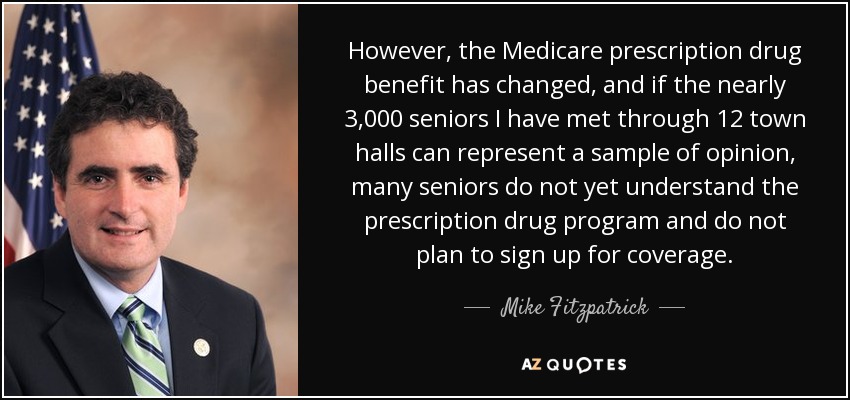 However, the Medicare prescription drug benefit has changed, and if the nearly 3,000 seniors I have met through 12 town halls can represent a sample of opinion, many seniors do not yet understand the prescription drug program and do not plan to sign up for coverage. - Mike Fitzpatrick