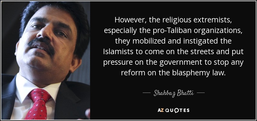 However, the religious extremists, especially the pro-Taliban organizations, they mobilized and instigated the Islamists to come on the streets and put pressure on the government to stop any reform on the blasphemy law. - Shahbaz Bhatti