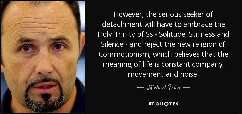 However, the serious seeker of detachment will have to embrace the Holy Trinity of Ss - Solitude, Stillness and Silence - and reject the new religion of Commotionism, which believes that the meaning of life is constant company, movement and noise. - Michael Foley