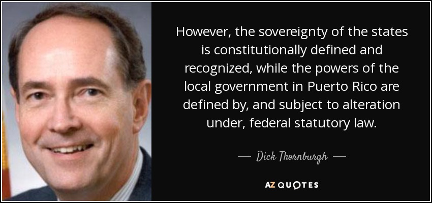 However, the sovereignty of the states is constitutionally defined and recognized, while the powers of the local government in Puerto Rico are defined by, and subject to alteration under, federal statutory law. - Dick Thornburgh