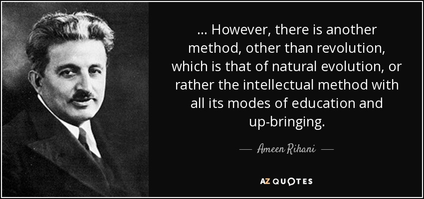... However, there is another method, other than revolution, which is that of natural evolution, or rather the intellectual method with all its modes of education and up-bringing. - Ameen Rihani