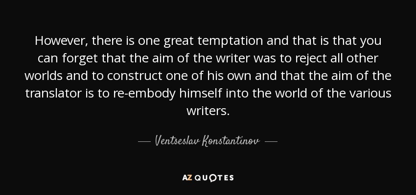 However, there is one great temptation and that is that you can forget that the aim of the writer was to reject all other worlds and to construct one of his own and that the aim of the translator is to re-embody himself into the world of the various writers. - Ventseslav Konstantinov