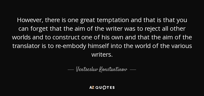 However, there is one great temptation and that is that you can forget that the aim of the writer was to reject all other worlds and to construct one of his own and that the aim of the translator is to re-embody himself into the world of the various writers. - Ventseslav Konstantinov