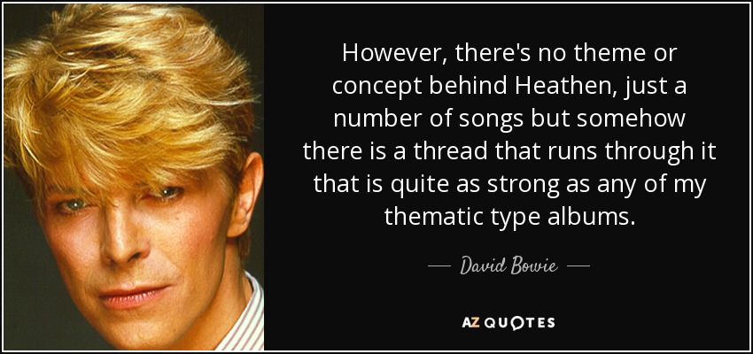 However, there's no theme or concept behind Heathen, just a number of songs but somehow there is a thread that runs through it that is quite as strong as any of my thematic type albums. - David Bowie