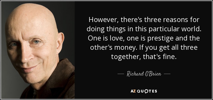However, there's three reasons for doing things in this particular world. One is love, one is prestige and the other's money. If you get all three together, that's fine. - Richard O'Brien