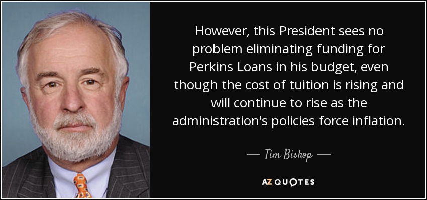 However, this President sees no problem eliminating funding for Perkins Loans in his budget, even though the cost of tuition is rising and will continue to rise as the administration's policies force inflation. - Tim Bishop
