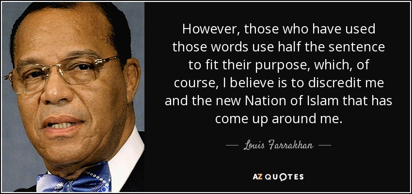 However, those who have used those words use half the sentence to fit their purpose, which, of course, I believe is to discredit me and the new Nation of Islam that has come up around me. - Louis Farrakhan