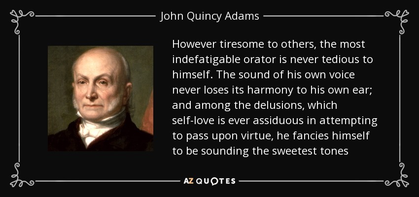 However tiresome to others, the most indefatigable orator is never tedious to himself. The sound of his own voice never loses its harmony to his own ear; and among the delusions, which self-love is ever assiduous in attempting to pass upon virtue, he fancies himself to be sounding the sweetest tones - John Quincy Adams