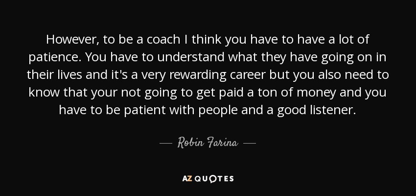 However, to be a coach I think you have to have a lot of patience. You have to understand what they have going on in their lives and it's a very rewarding career but you also need to know that your not going to get paid a ton of money and you have to be patient with people and a good listener. - Robin Farina